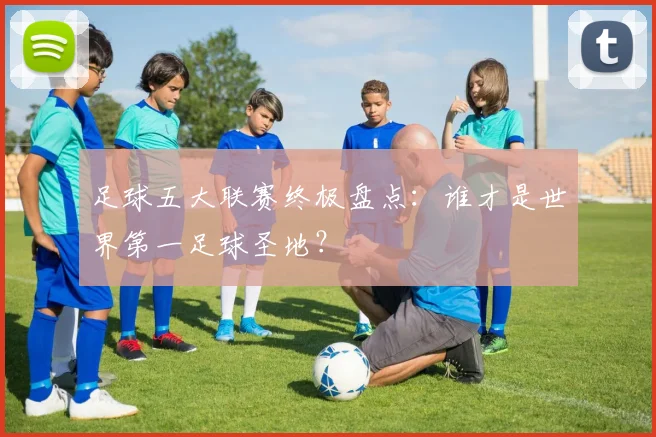足球五大联赛终极盘点:谁才是世界第一足球圣地?