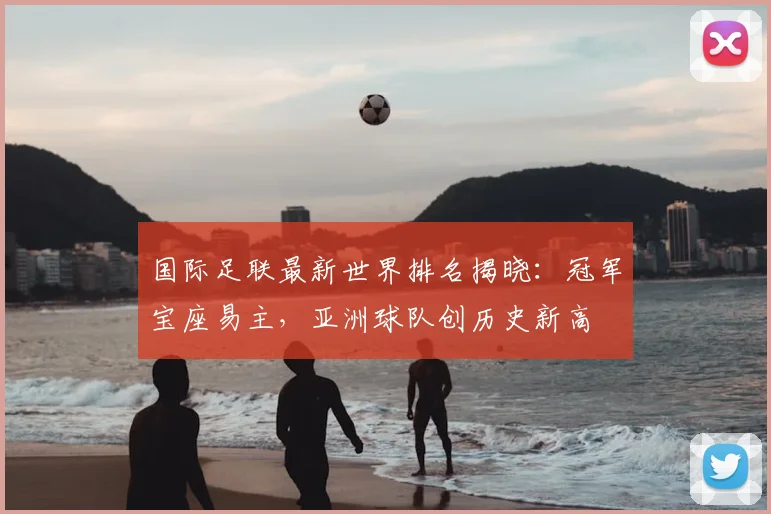 国际足联最新世界排名揭晓:冠军宝座易主,亚洲球队创历史新高