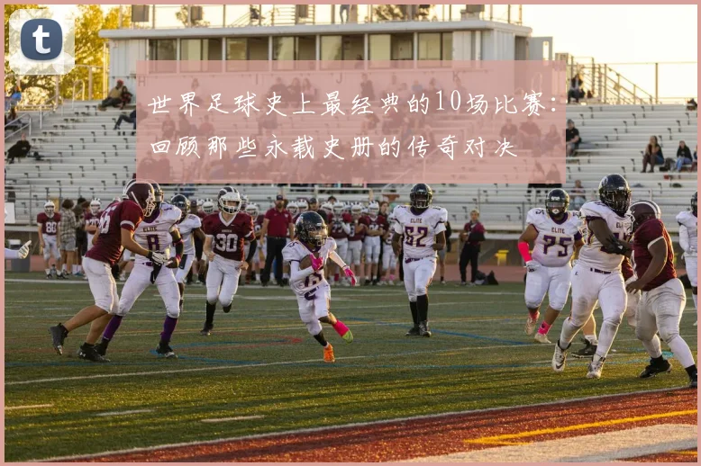 世界足球史上最经典的10场比赛：回顾那些永载史册的传奇对决