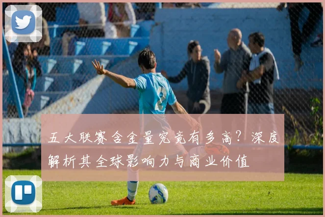 五大联赛含金量究竟有多高?深度解析其全球影响力与商业价值